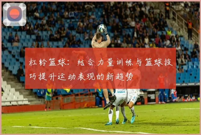 杠铃篮球：结合力量训练与篮球技巧提升运动表现的新趋势