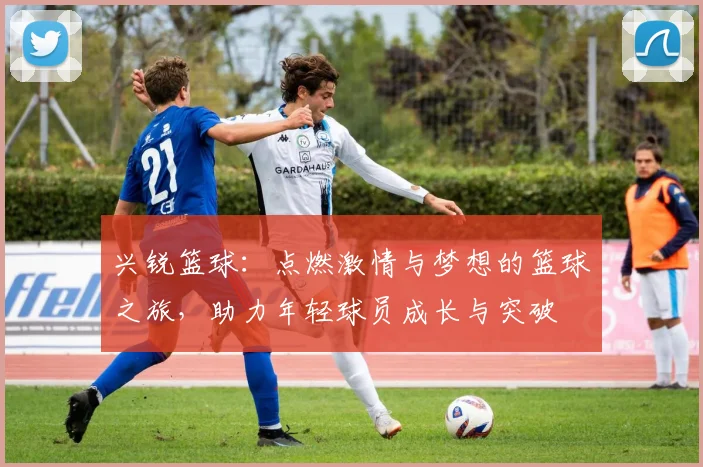 兴锐篮球：点燃激情与梦想的篮球之旅，助力年轻球员成长与突破