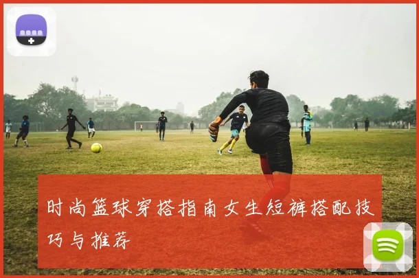 时尚篮球穿搭指南女生短裤搭配技巧与推荐