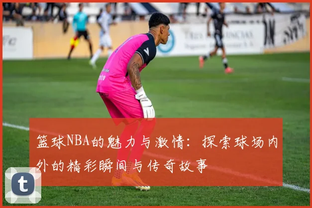 篮球NBA的魅力与激情：探索球场内外的精彩瞬间与传奇故事