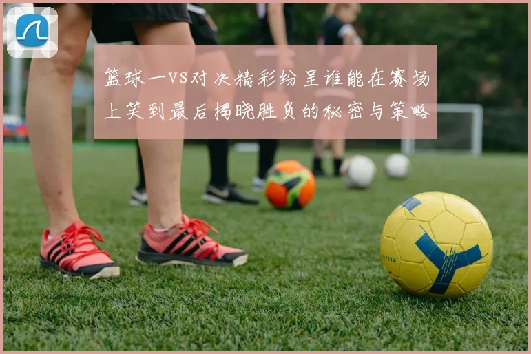 篮球一vs对决精彩纷呈谁能在赛场上笑到最后揭晓胜负的秘密与策略