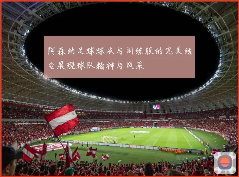 阿森纳足球球衣与训练服的完美结合展现球队精神与风采