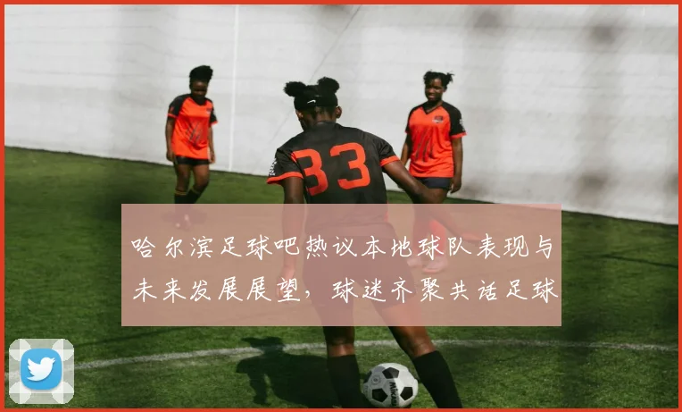 哈尔滨足球吧热议本地球队表现与未来发展展望，球迷齐聚共话足球梦想