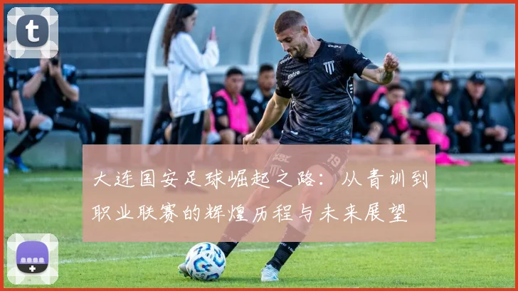 大连国安足球崛起之路：从青训到职业联赛的辉煌历程与未来展望